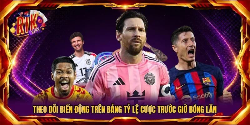 Theo dõi biến động trên bảng tỷ lệ cược trước giờ bóng lăn