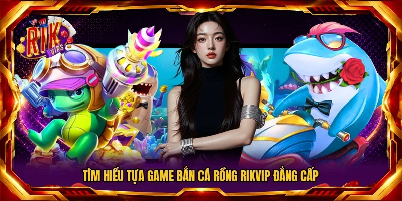 Tìm hiểu tựa game Bắn Cá Rồng Rikvip đẳng cấp